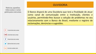O Banco disporá de uma Ouvidoria que terá a finalidade de atuar
como canal de comunicação entre a Instituição, clientes e
usuários, permitindo-lhes buscar a solução de problemas no seu
relacionamento com o Banco do Brasil, mediante o registro de
reclamações, denúncias e sugestões.
OUVIDORIA
 