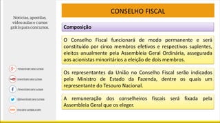Composição
CONSELHO FISCAL
O Conselho Fiscal funcionará de modo permanente e será
constituído por cinco membros efetivos e respectivos suplentes,
eleitos anualmente pela Assembleia Geral Ordinária, assegurada
aos acionistas minoritários a eleição de dois membros.
Os representantes da União no Conselho Fiscal serão indicados
pelo Ministro de Estado da Fazenda, dentre os quais um
representante do Tesouro Nacional.
A remuneração dos conselheiros fiscais será fixada pela
Assembleia Geral que os eleger.
 