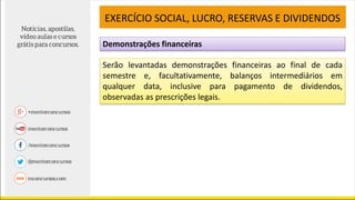 Demonstrações financeiras
EXERCÍCIO SOCIAL, LUCRO, RESERVAS E DIVIDENDOS
Serão levantadas demonstrações financeiras ao final de cada
semestre e, facultativamente, balanços intermediários em
qualquer data, inclusive para pagamento de dividendos,
observadas as prescrições legais.
 