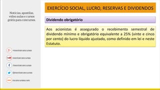 Dividendo obrigatório
EXERCÍCIO SOCIAL, LUCRO, RESERVAS E DIVIDENDOS
Aos acionistas é assegurado o recebimento semestral de
dividendo mínimo e obrigatório equivalente a 25% (vinte e cinco
por cento) do lucro líquido ajustado, como definido em lei e neste
Estatuto.
 