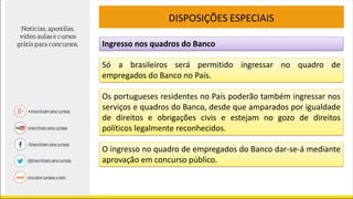 Ingresso nos quadros do Banco
DISPOSIÇÕES ESPECIAIS
Só a brasileiros será permitido ingressar no quadro de
empregados do Banco no País.
Os portugueses residentes no País poderão também ingressar nos
serviços e quadros do Banco, desde que amparados por igualdade
de direitos e obrigações civis e estejam no gozo de direitos
políticos legalmente reconhecidos.
O ingresso no quadro de empregados do Banco dar-se-á mediante
aprovação em concurso público.
 