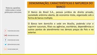O Banco do Brasil S.A., pessoa jurídica de direito privado,
sociedade anônima aberta, de economia mista, organizado sob a
forma de banco múltiplo.
DENOMINAÇÃO, CARACTERÍSTICAS E NATUREZA DO
BANCO
O Banco tem domicílio e sede em Brasília, podendo criar e
suprimir sucursais, filiais ou agências, escritórios, dependências e
outros pontos de atendimento nas demais praças do País e no
exterior.
 