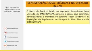 O Banco do Brasil é listado no segmento denominado Novo
Mercado, da BM&FBOVESPA, portanto o banco, seus acionistas,
administradores e membros do conselho Fiscal sujeitam-se às
disposições do Regulamento de Listagem do Novo Mercado da
BM&FBOVESPA.
DENOMINAÇÃO, CARACTERÍSTICAS E NATUREZA DO
BANCO
 