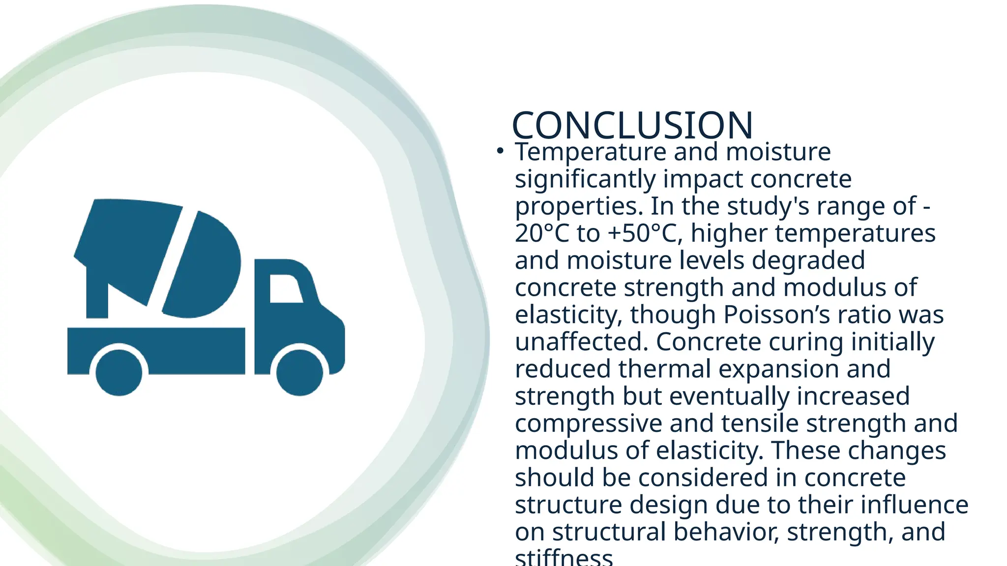 CONCLUSION
• Temperature and moisture
significantly impact concrete
properties. In the study's range of -
20°C to +50°C, higher temperatures
and moisture levels degraded
concrete strength and modulus of
elasticity, though Poisson’s ratio was
unaffected. Concrete curing initially
reduced thermal expansion and
strength but eventually increased
compressive and tensile strength and
modulus of elasticity. These changes
should be considered in concrete
structure design due to their influence
on structural behavior, strength, and
 