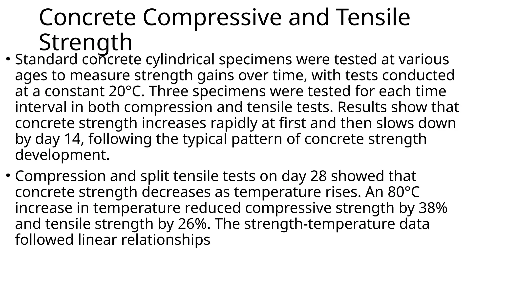 Concrete Compressive and Tensile
Strength
• Standard concrete cylindrical specimens were tested at various
ages to measure strength gains over time, with tests conducted
at a constant 20°C. Three specimens were tested for each time
interval in both compression and tensile tests. Results show that
concrete strength increases rapidly at first and then slows down
by day 14, following the typical pattern of concrete strength
development.
• Compression and split tensile tests on day 28 showed that
concrete strength decreases as temperature rises. An 80°C
increase in temperature reduced compressive strength by 38%
and tensile strength by 26%. The strength-temperature data
followed linear relationships
 