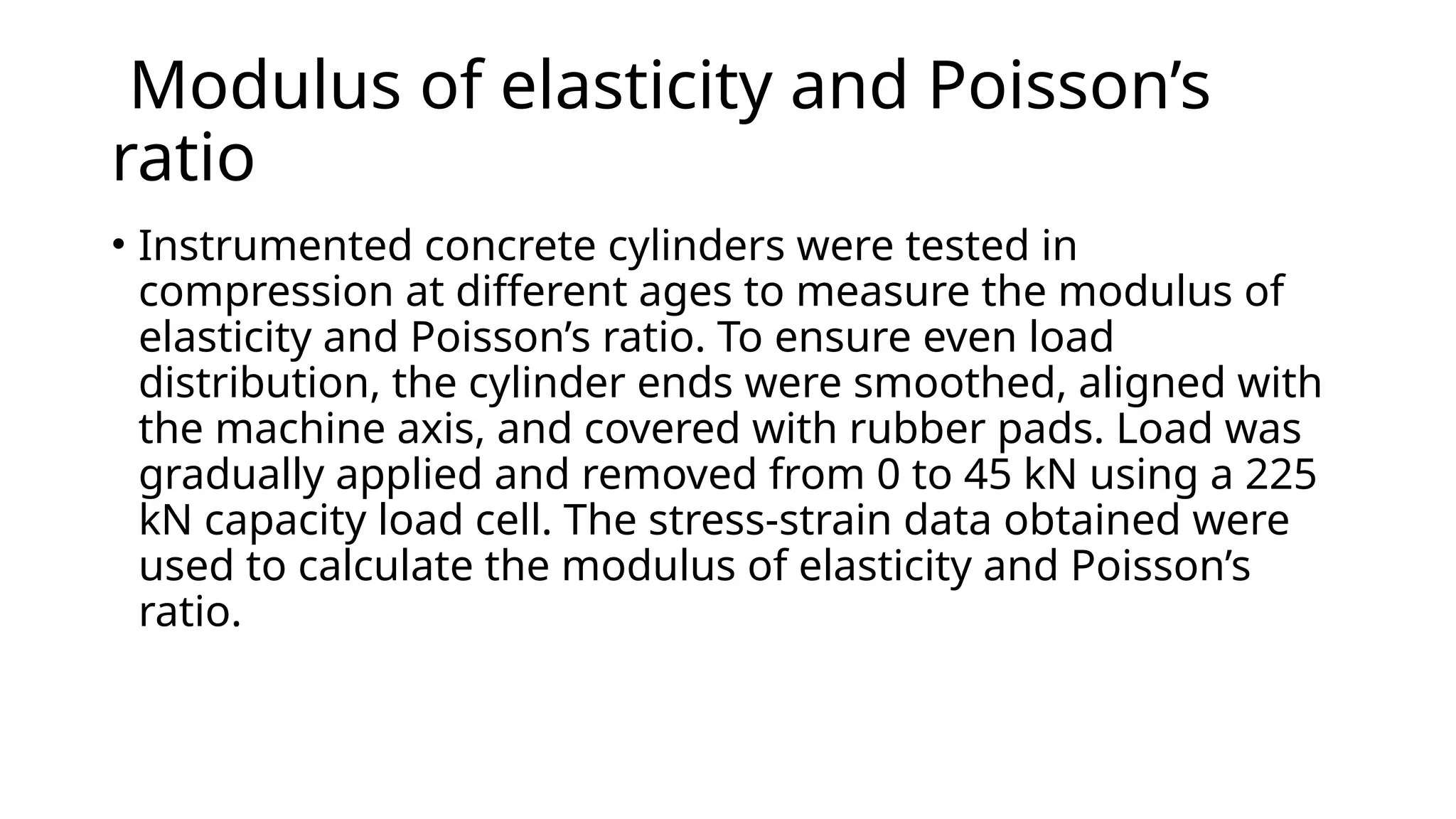 Modulus of elasticity and Poisson’s
ratio
• Instrumented concrete cylinders were tested in
compression at different ages to measure the modulus of
elasticity and Poisson’s ratio. To ensure even load
distribution, the cylinder ends were smoothed, aligned with
the machine axis, and covered with rubber pads. Load was
gradually applied and removed from 0 to 45 kN using a 225
kN capacity load cell. The stress-strain data obtained were
used to calculate the modulus of elasticity and Poisson’s
ratio.
 