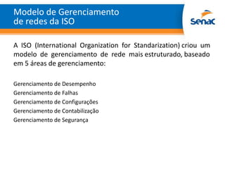 Modelo de Gerenciamento
de redes da ISO

A ISO (International Organization for Standarization) criou um
modelo de gerenciamento de rede mais estruturado, baseado
em 5 áreas de gerenciamento:

Gerenciamento de Desempenho
Gerenciamento de Falhas
Gerenciamento de Configurações
Gerenciamento de Contabilização
Gerenciamento de Segurança
 