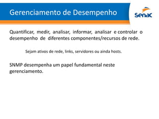 Gerenciamento de Desempenho

Quantificar, medir, analisar, informar, analisar e controlar o
desempenho de diferentes componentes/recursos de rede.

       Sejam ativos de rede, links, servidores ou ainda hosts.


SNMP desempenha um papel fundamental neste
gerenciamento.
 