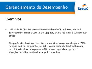 Gerenciamento de Desempenho

Exemplos:

• Utilização de CPU dos servidores é considerada OK até 60%, entre 61-
  85% deve-se iniciar processo de upgrade, acima de 86% é considerado
  crítico

• Ocupação dos links da rede devem ser observados, ao chegar a 70%,
  deve-se solicitar ampliação, se links forem redundantes/load balance,
  um link não deve ultrapassar 40% de sua capacidade, pois em
  situação de falha, receberá a carga do outro link.
 
