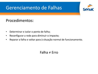 Gerenciamento de Falhas

Procedimentos:

• Determinar e isolar o ponto de falha;
• Reconfigurar a rede para diminuir o impacto;
• Reparar a falha e voltar para à situação normal de funcionamento.



                             Falha ≠ Erro
 