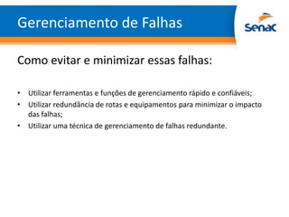 Gerenciamento de Falhas

Como evitar e minimizar essas falhas:

• Utilizar ferramentas e funções de gerenciamento rápido e confiáveis;
• Utilizar redundância de rotas e equipamentos para minimizar o impacto
  das falhas;
• Utilizar uma técnica de gerenciamento de falhas redundante.
 
