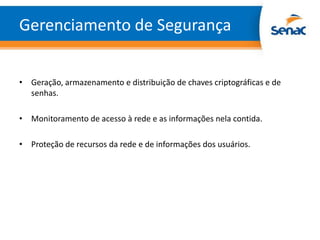 Gerenciamento de Segurança


• Geração, armazenamento e distribuição de chaves criptográficas e de
  senhas.

• Monitoramento de acesso à rede e as informações nela contida.

• Proteção de recursos da rede e de informações dos usuários.
 