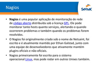 Nagios

• Nagios é uma popular aplicação de monitoração de rede
  de código aberto distribuída sob a licença GPL. Ele pode
  monitorar tanto hosts quanto serviços, alertando-o quando
  ocorrerem problemas e também quando os problemas forem
  resolvidos.
• O Nagios foi originalmente criado sob o nome de Netsaint, foi
  escrito e é atualmente mantido por Ethan Galstad, junto com
  uma equipe de desenvolvedores que ativamente mantém
  plugins oficiais e não-oficiais.
• Nagios primeiramente foi escrito para o sistema
  operacional Linux, mas pode rodar em outros Unixes também.
 