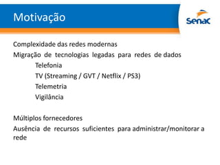 Motivação

Complexidade das redes modernas
Migração de tecnologias legadas para redes de dados
      Telefonia
      TV (Streaming / GVT / Netflix / PS3)
      Telemetria
      Vigilância

Múltiplos fornecedores
Ausência de recursos suficientes para administrar/monitorar a
rede
 