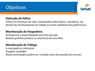 Objetivos
Detecção de falhas
Falhas em interfaces de rede, Computadores/Servidores, roteadores, etc
Através do monitoramento de tráfego ou ainda contadores de performance

Monitoração de Hospedeiro
Acompanhar a disponibilidade dos hosts da rede
Realizar gerência proativa na ocorrência de uma falha

Monitoração de Tráfego
A rede pode ser otimizada
Gargalos resolvidos
Novas contratações podem ser iniciadas antes da exaustão do recursos
 