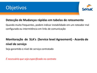 Objetivos

Detecção de Mudanças rápidas em tabelas de roteamento
Quando muito frequentes, podem indicar instabilidade em um roteador mal
configurado ou intermitência em links de comunicação


Monitoração de SLA's (Service level Agreement) - Acordo de
nível de serviço
Seja garantido o nível de serviço contratado


É necessário que seja especificado no contrato
 