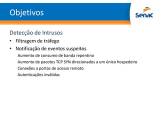 Objetivos

Detecção de Intrusos
• Filtragem de tráfego
• Notificação de eventos suspeitos
   Aumento de consumo de banda repentino
   Aumento de pacotes TCP SYN direcionados a um único hospedeiro
   Conexões a portas de acesso remoto
   Autenticações inválidas
 