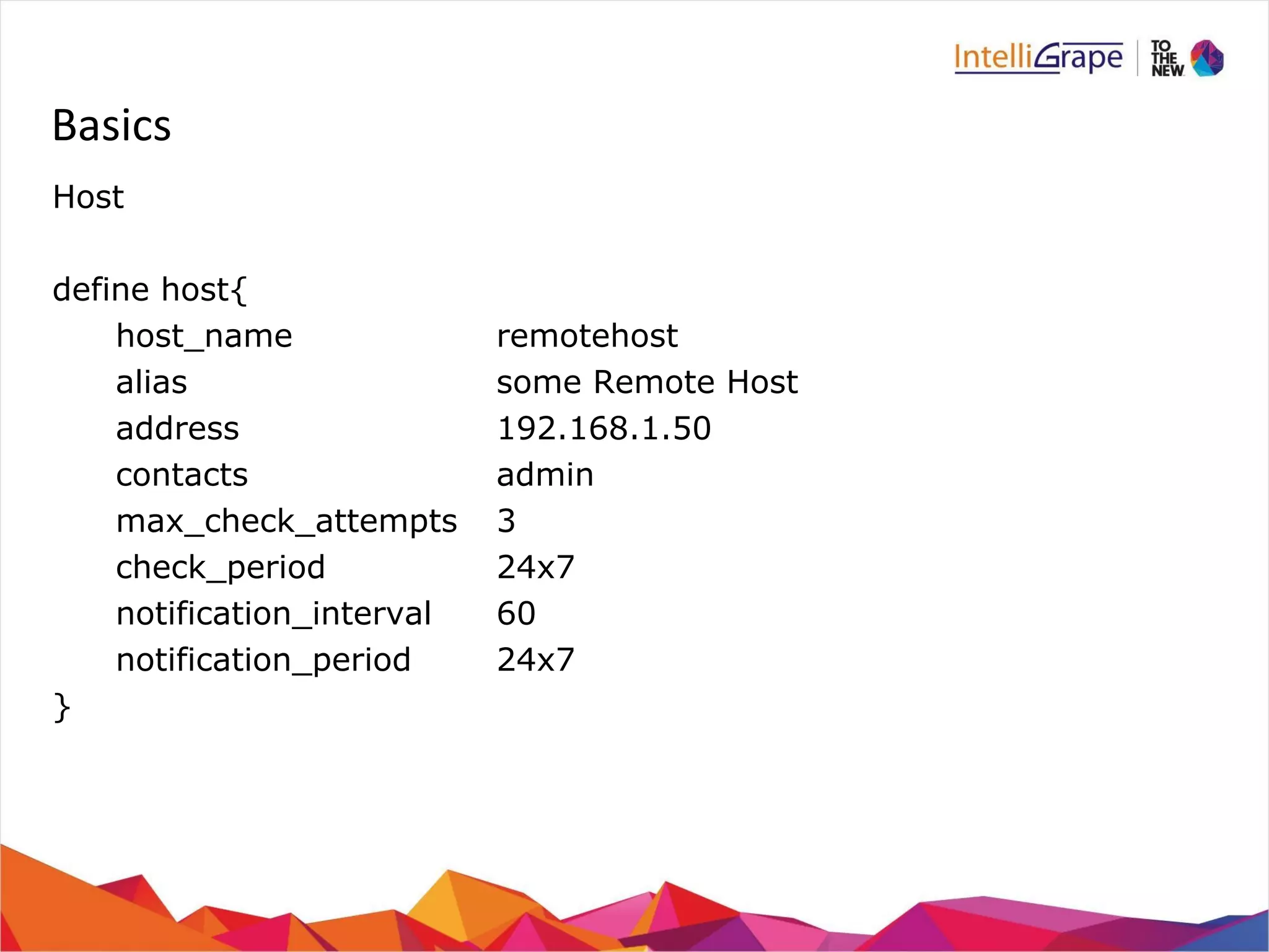 Basics 
Host 
define host{ 
host_name remotehost 
alias some Remote Host 
address 192.168.1.50 
contacts admin 
max_check_attempts 3 
check_period 24x7 
notification_interval 60 
notification_period 24x7 
} 
 