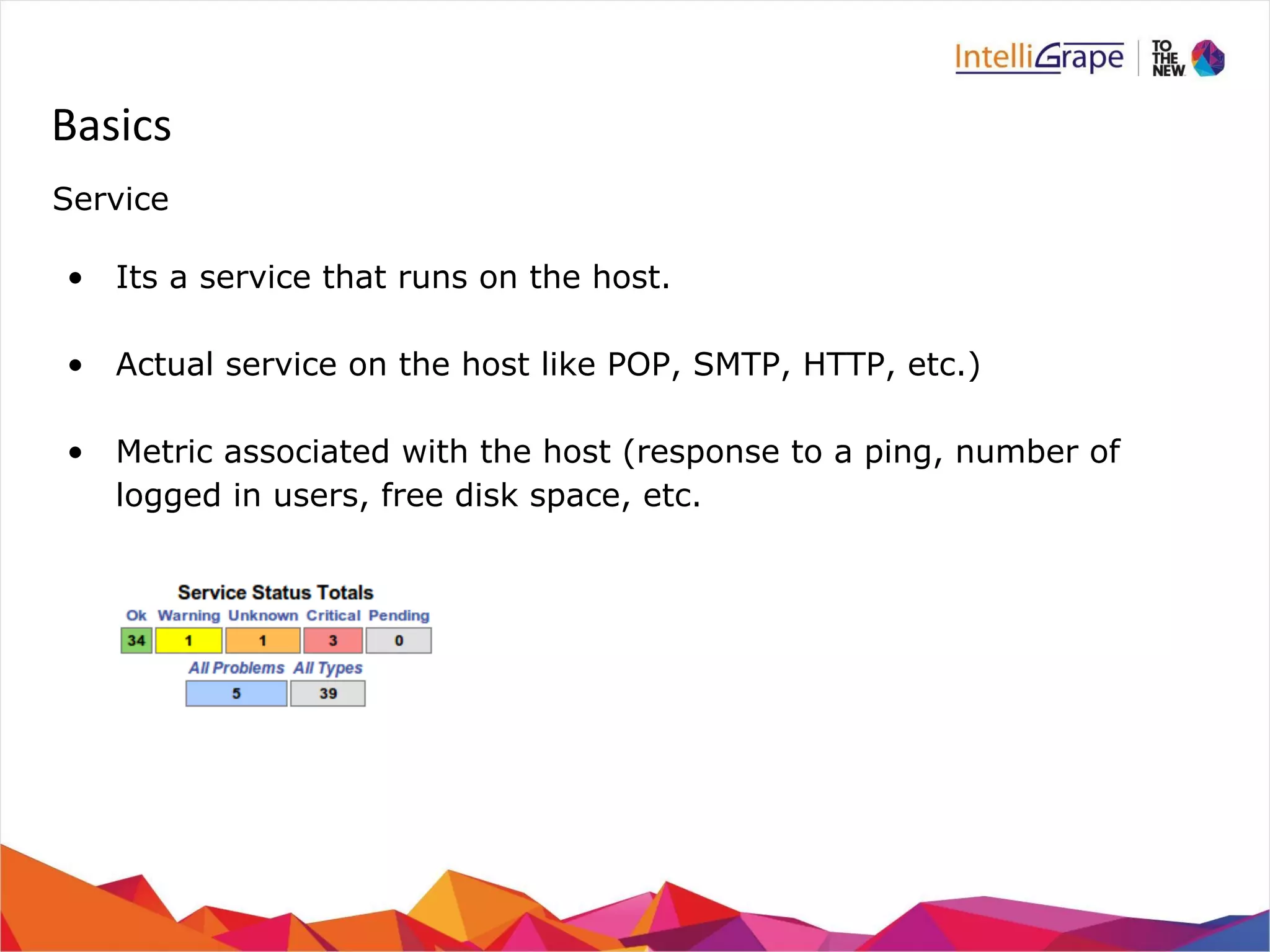 Basics 
Service 
• Its a service that runs on the host. 
• Actual service on the host like POP, SMTP, HTTP, etc.) 
• Metric associated with the host (response to a ping, number of 
logged in users, free disk space, etc. 
 
