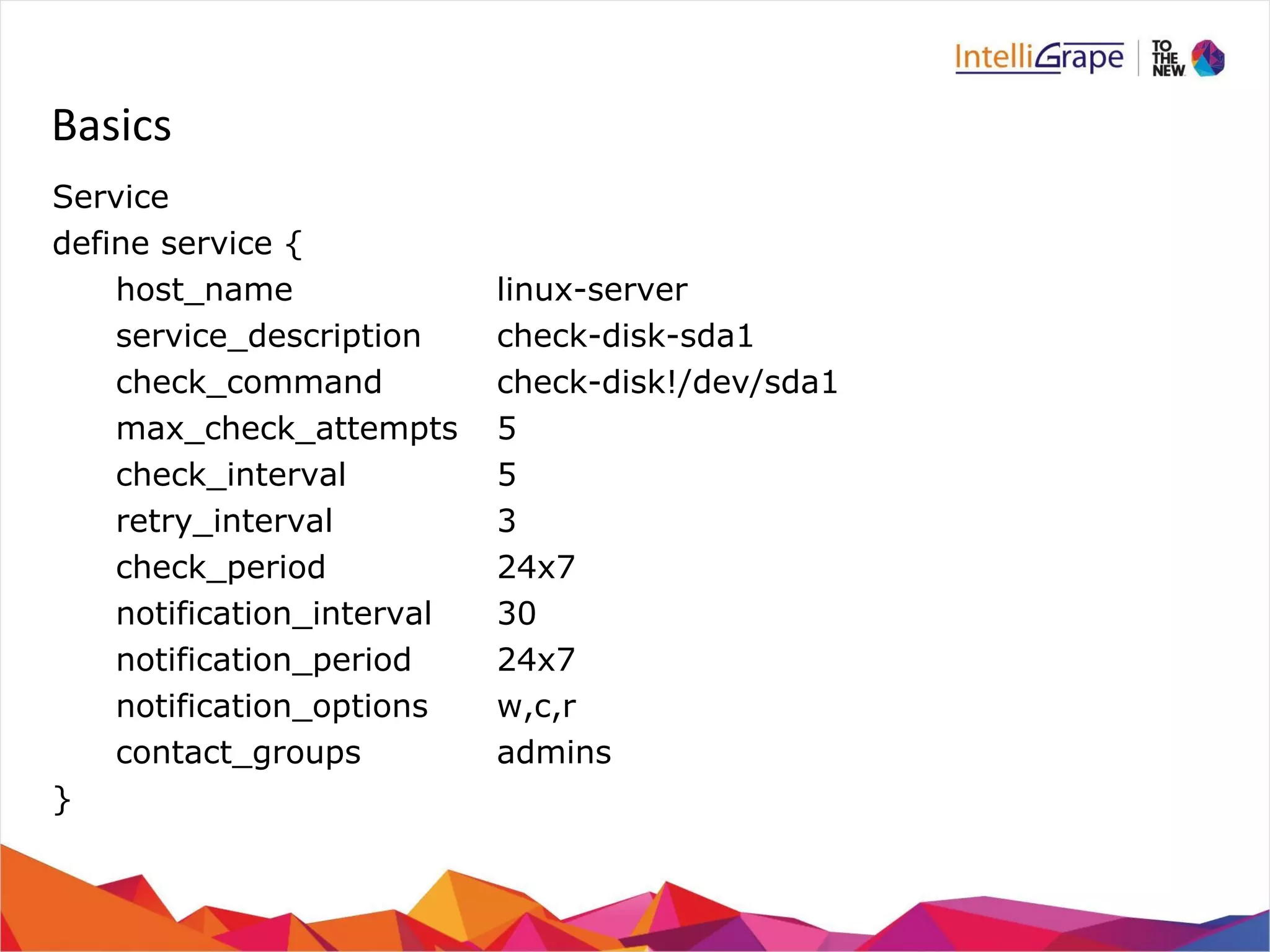 Basics 
Service 
define service { 
host_name linux-server 
service_description check-disk-sda1 
check_command check-disk!/dev/sda1 
max_check_attempts 5 
check_interval 5 
retry_interval 3 
check_period 24x7 
notification_interval 30 
notification_period 24x7 
notification_options w,c,r 
contact_groups admins 
} 
 