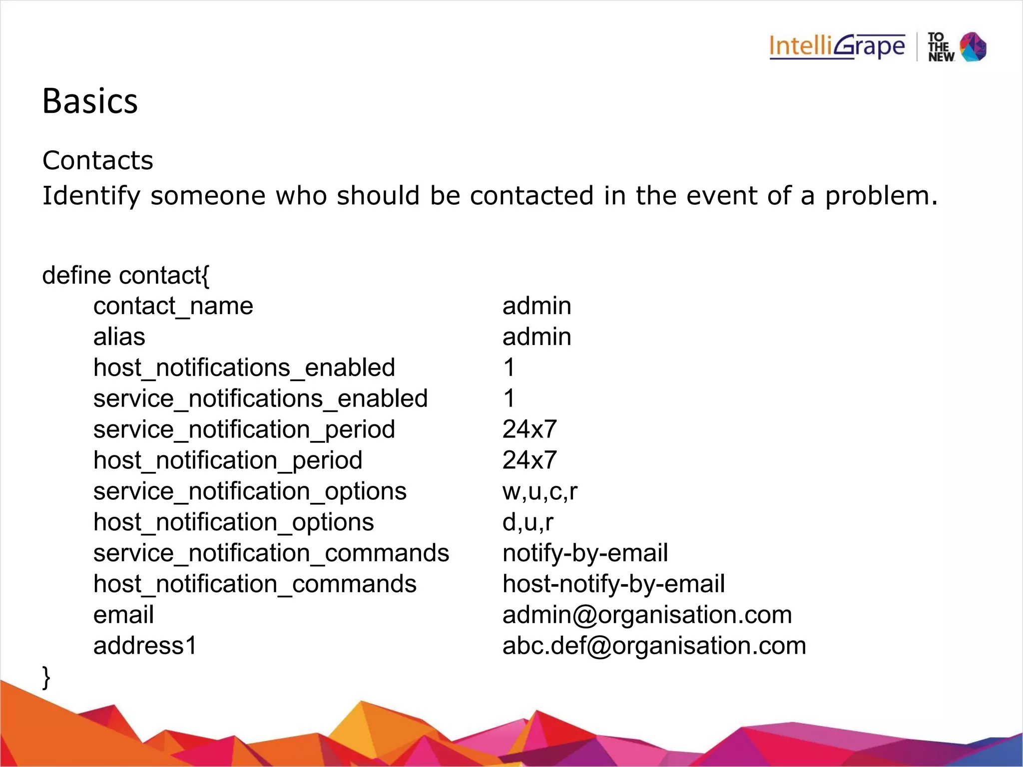 Basics 
Contacts 
Identify someone who should be contacted in the event of a problem. 
define contact{ 
contact_name admin 
alias admin 
host_notifications_enabled 1 
service_notifications_enabled 1 
service_notification_period 24x7 
host_notification_period 24x7 
service_notification_options w,u,c,r 
host_notification_options d,u,r 
service_notification_commands notify-by-email 
host_notification_commands host-notify-by-email 
email admin@organisation.com 
address1 abc.def@organisation.com 
} 
 