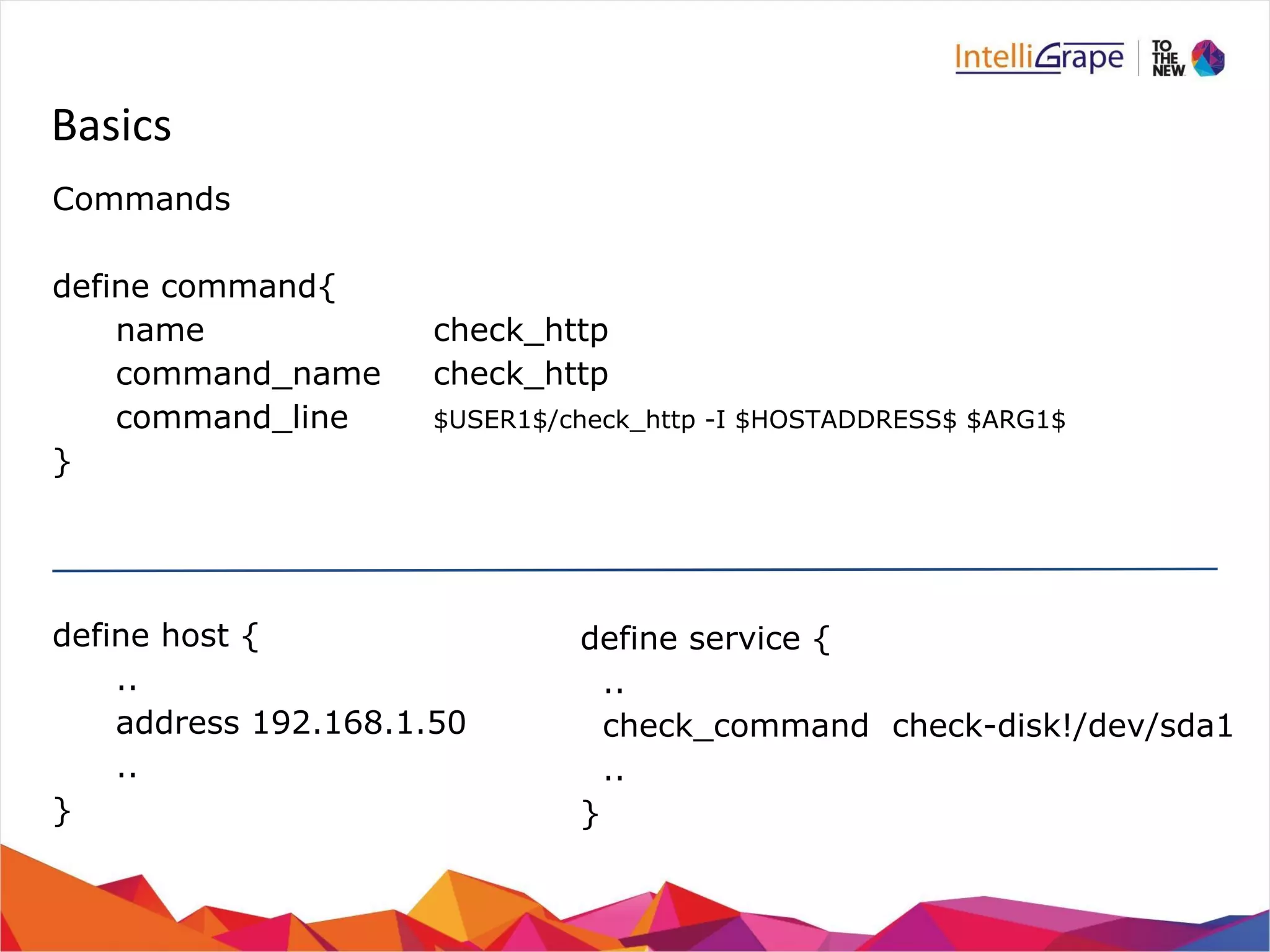 Basics 
Commands 
define command{ 
name check_http 
command_name check_http 
command_line $USER1$/check_http -I $HOSTADDRESS$ $ARG1$ 
} 
define host { 
.. 
address 192.168.1.50 
.. 
} 
define service { 
.. 
check_command check-disk!/dev/sda1 
.. 
} 
 