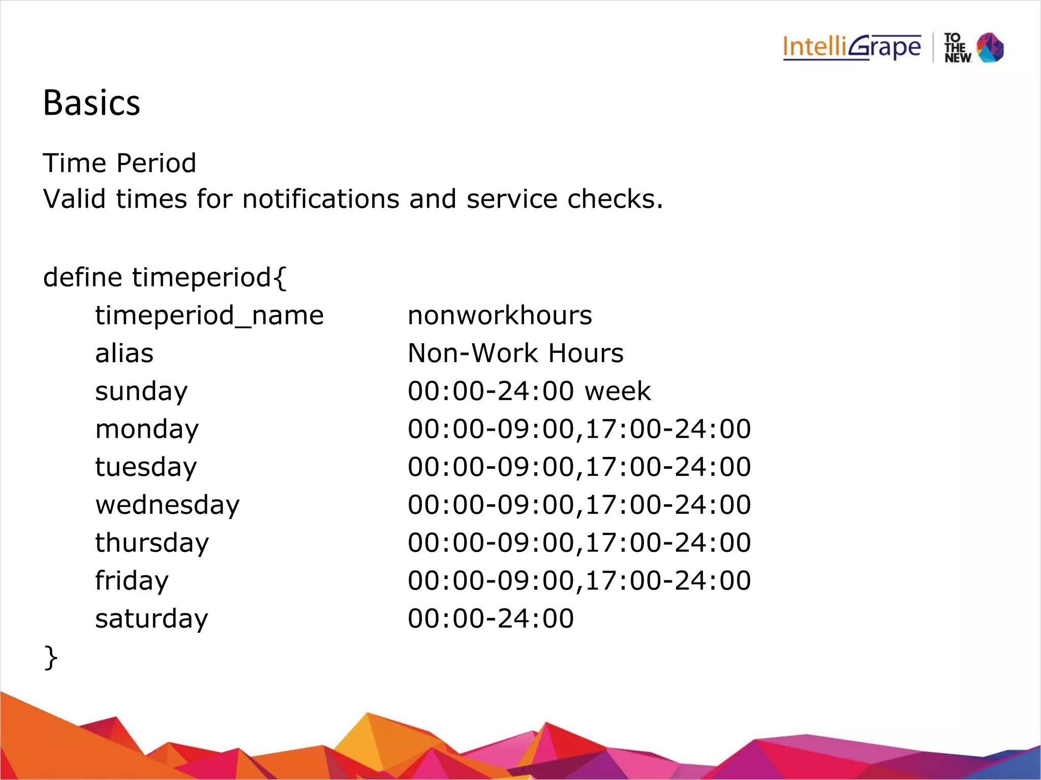 Basics 
Time Period 
Valid times for notifications and service checks. 
define timeperiod{ 
timeperiod_name nonworkhours 
alias Non-Work Hours 
sunday 00:00-24:00 week 
monday 00:00-09:00,17:00-24:00 
tuesday 00:00-09:00,17:00-24:00 
wednesday 00:00-09:00,17:00-24:00 
thursday 00:00-09:00,17:00-24:00 
friday 00:00-09:00,17:00-24:00 
saturday 00:00-24:00 
} 
 