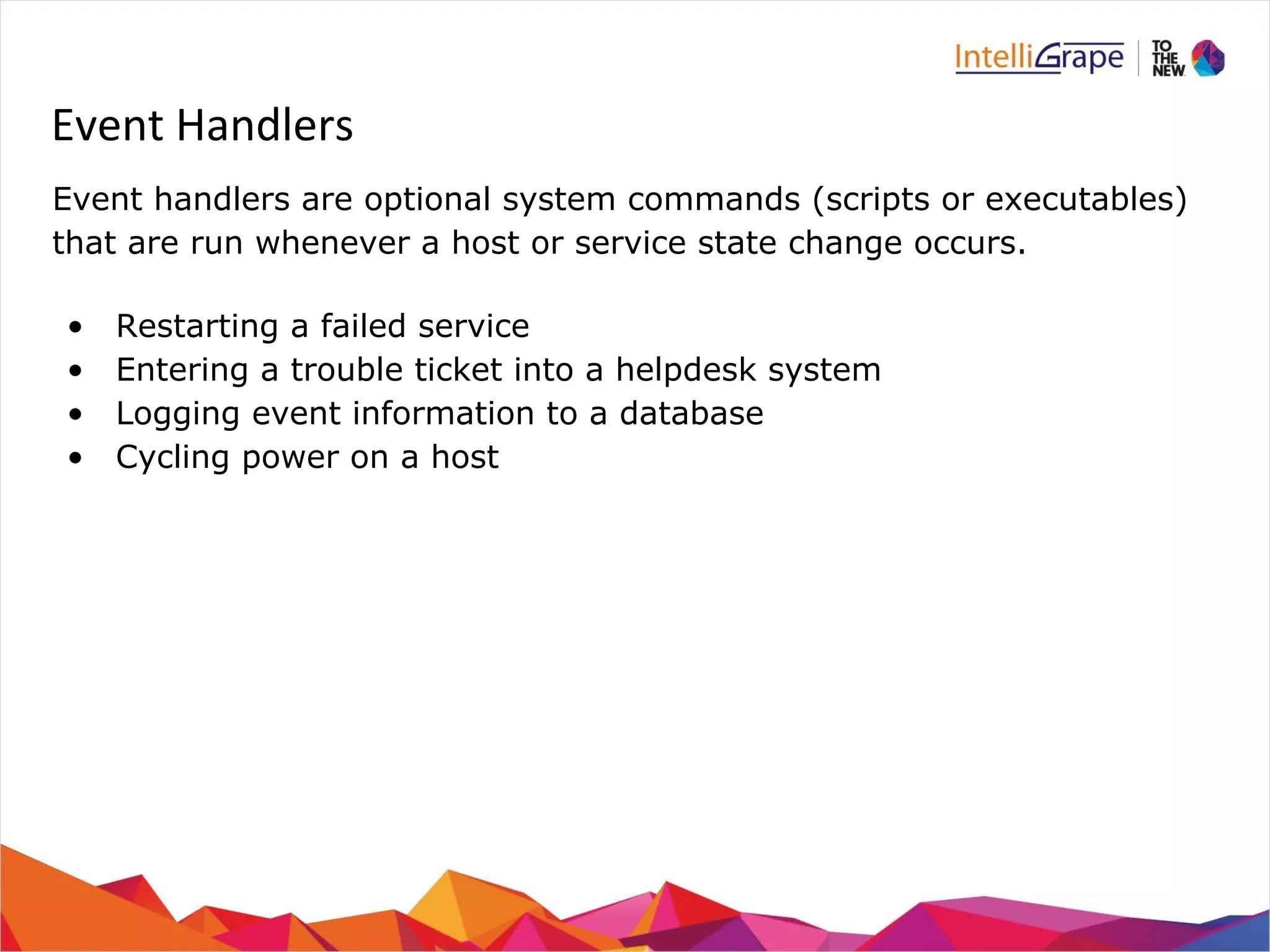 Event Handlers 
Event handlers are optional system commands (scripts or executables) 
that are run whenever a host or service state change occurs. 
• Restarting a failed service 
• Entering a trouble ticket into a helpdesk system 
• Logging event information to a database 
• Cycling power on a host 
 