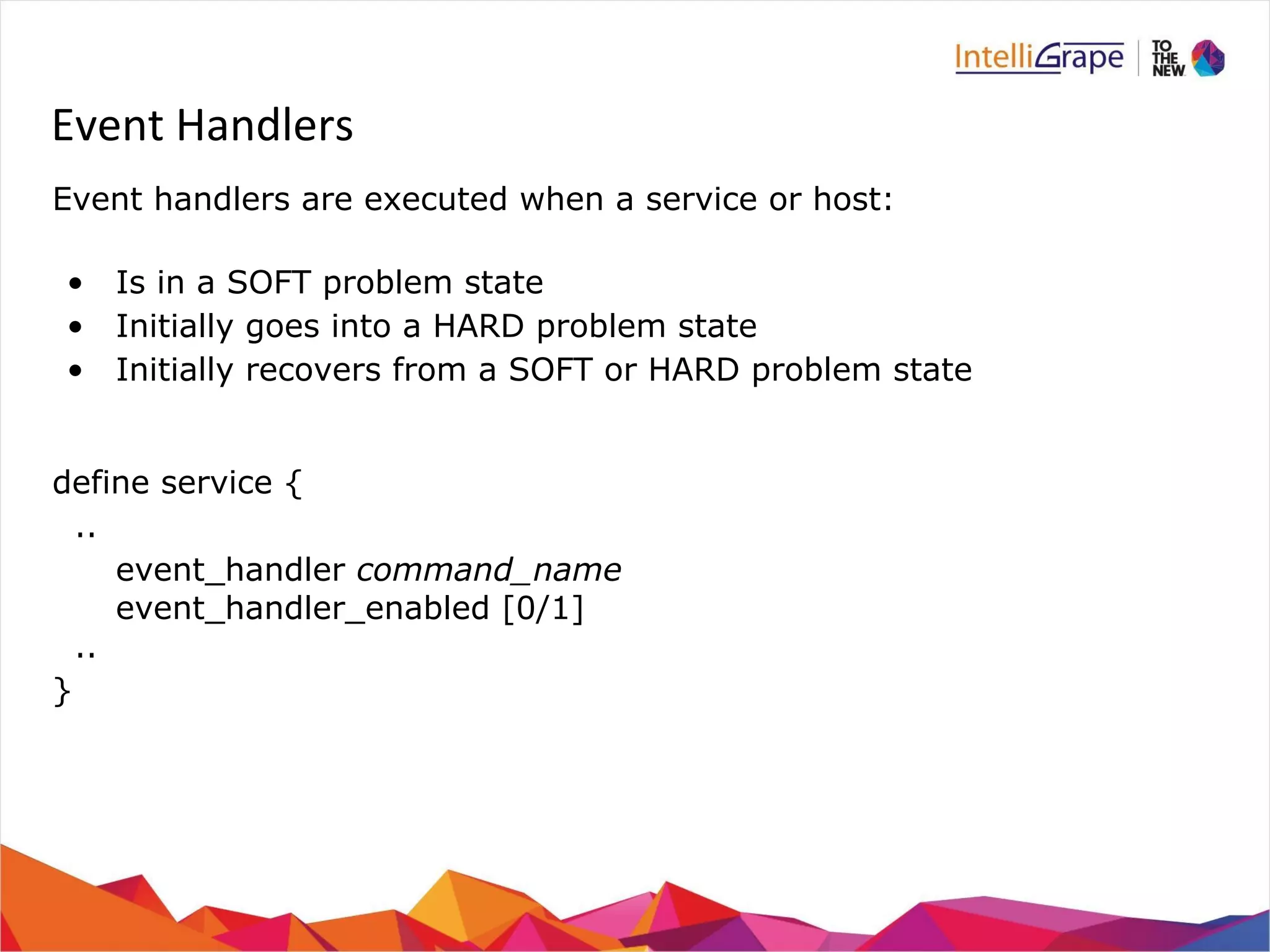 Event Handlers 
Event handlers are executed when a service or host: 
• Is in a SOFT problem state 
• Initially goes into a HARD problem state 
• Initially recovers from a SOFT or HARD problem state 
define service { 
.. 
event_handler command_name 
event_handler_enabled [0/1] 
.. 
} 
 