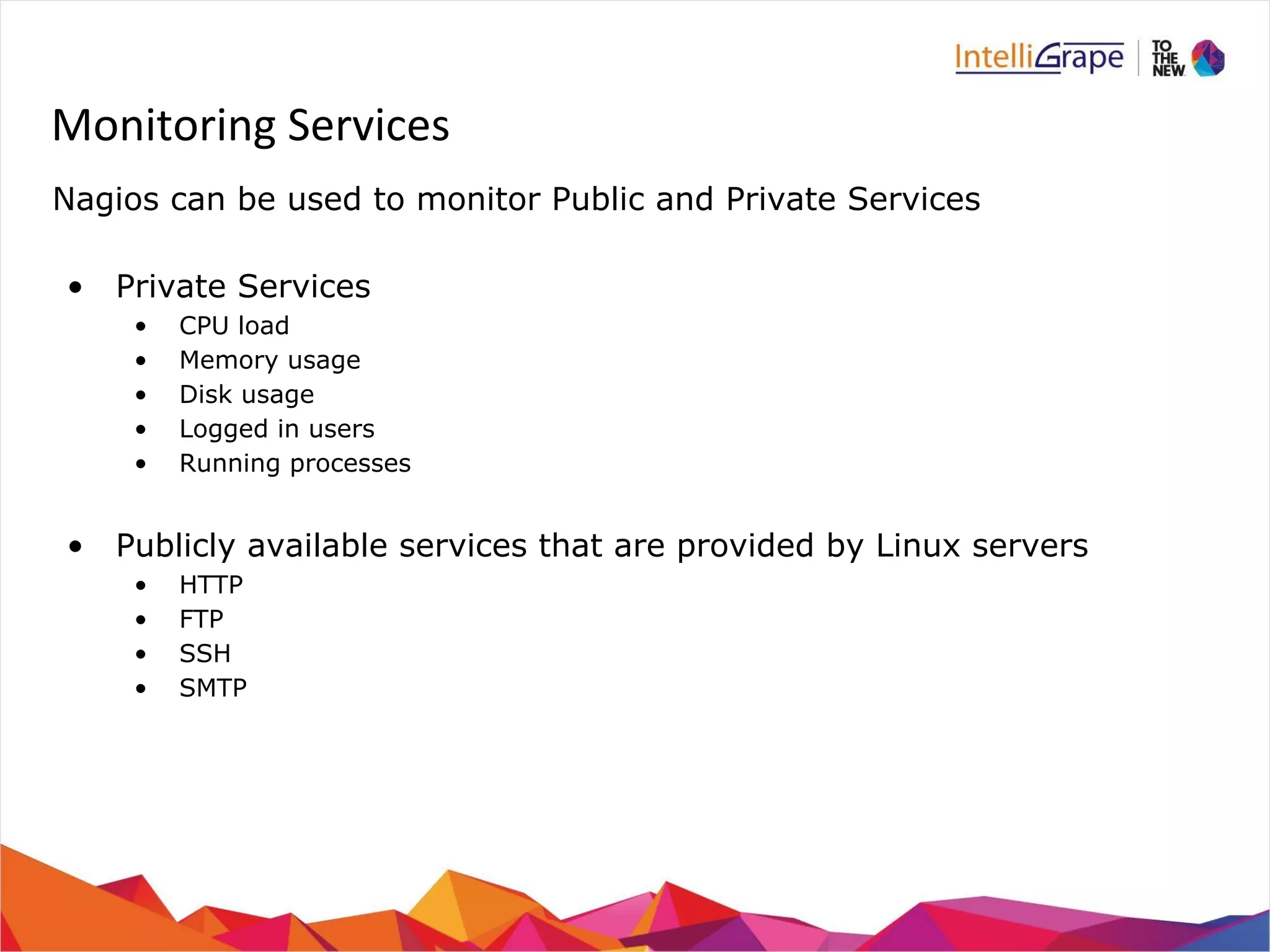 Monitoring Services 
Nagios can be used to monitor Public and Private Services 
• Private Services 
• CPU load 
• Memory usage 
• Disk usage 
• Logged in users 
• Running processes 
• Publicly available services that are provided by Linux servers 
• HTTP 
• FTP 
• SSH 
• SMTP 
 