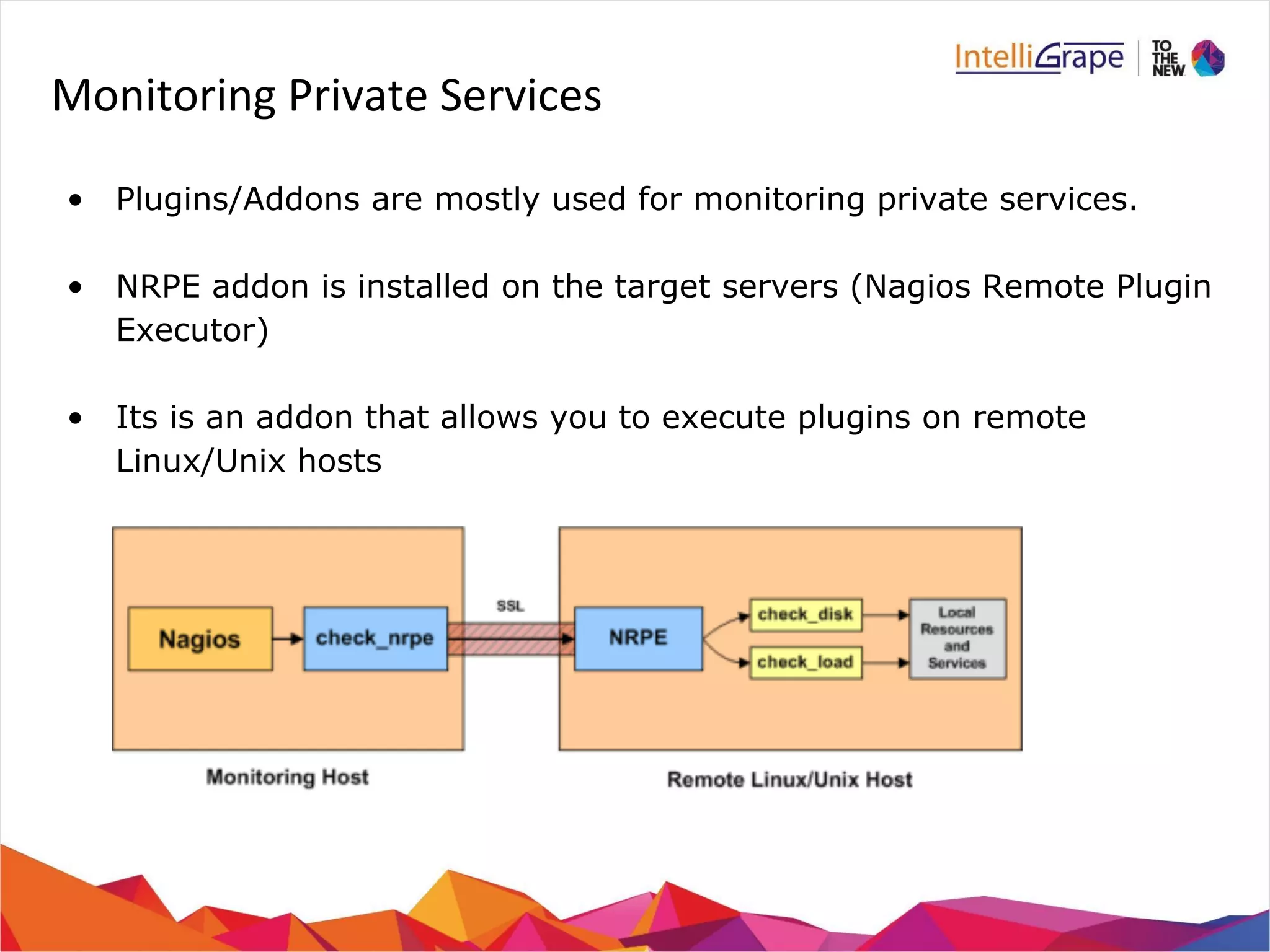 Monitoring Private Services 
• Plugins/Addons are mostly used for monitoring private services. 
• NRPE addon is installed on the target servers (Nagios Remote Plugin 
Executor) 
• Its is an addon that allows you to execute plugins on remote 
Linux/Unix hosts 
 
