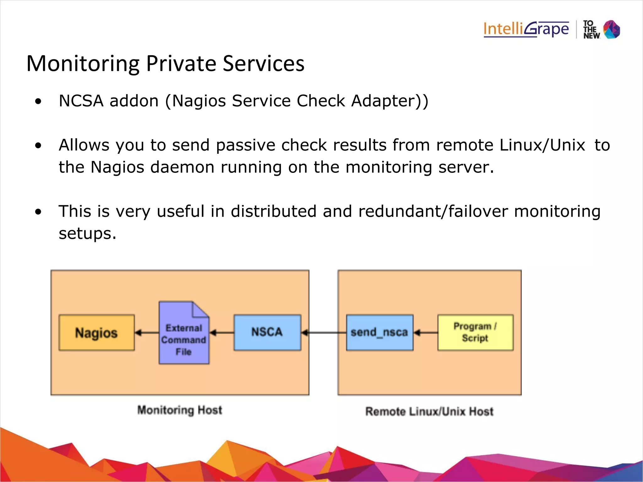 Monitoring Private Services 
• NCSA addon (Nagios Service Check Adapter)) 
• Allows you to send passive check results from remote Linux/Unix to 
the Nagios daemon running on the monitoring server. 
• This is very useful in distributed and redundant/failover monitoring 
setups. 
 