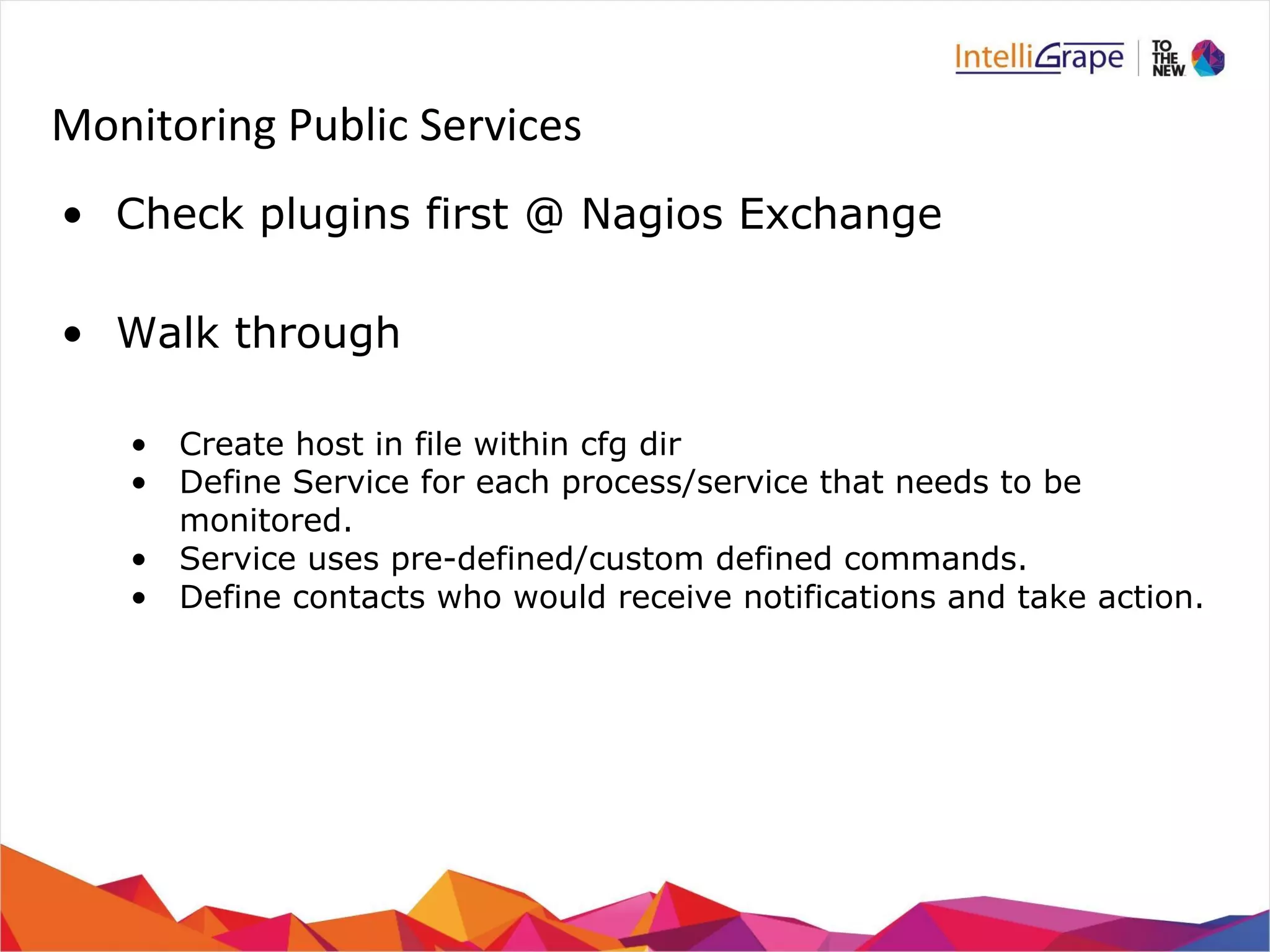 Monitoring Public Services 
• Check plugins first @ Nagios Exchange 
• Walk through 
• Create host in file within cfg dir 
• Define Service for each process/service that needs to be 
monitored. 
• Service uses pre-defined/custom defined commands. 
• Define contacts who would receive notifications and take action. 
 