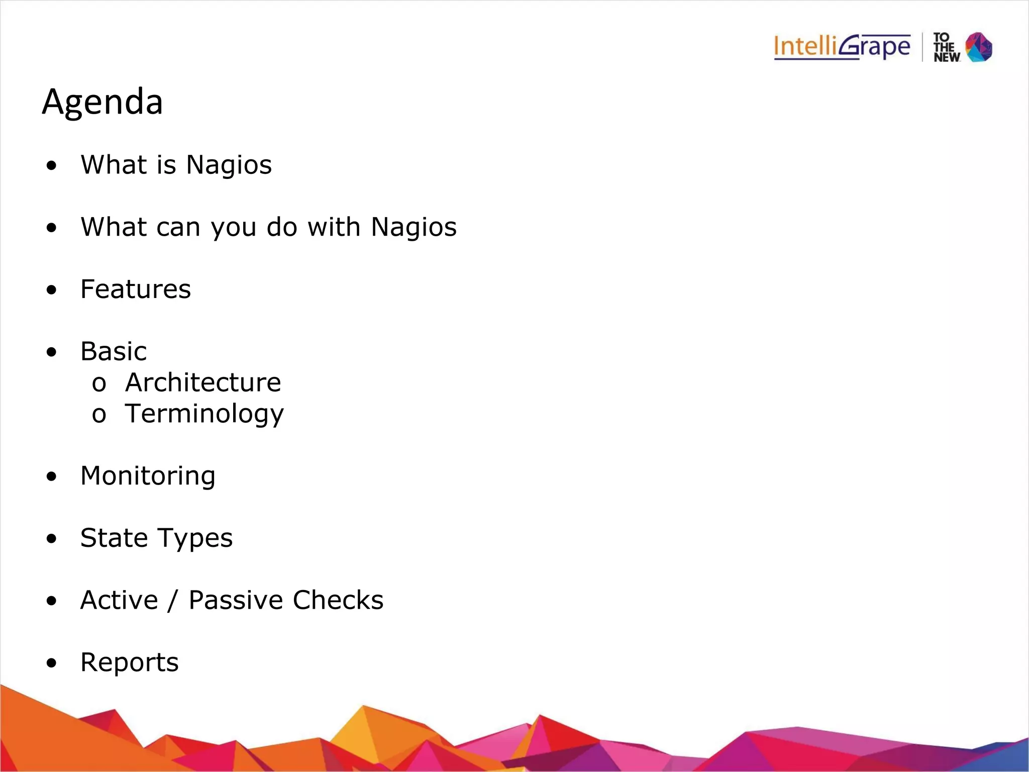 Agenda 
• What is Nagios 
• What can you do with Nagios 
• Features 
• Basic 
o Architecture 
o Terminology 
• Monitoring 
• State Types 
• Active / Passive Checks 
• Reports 
 
