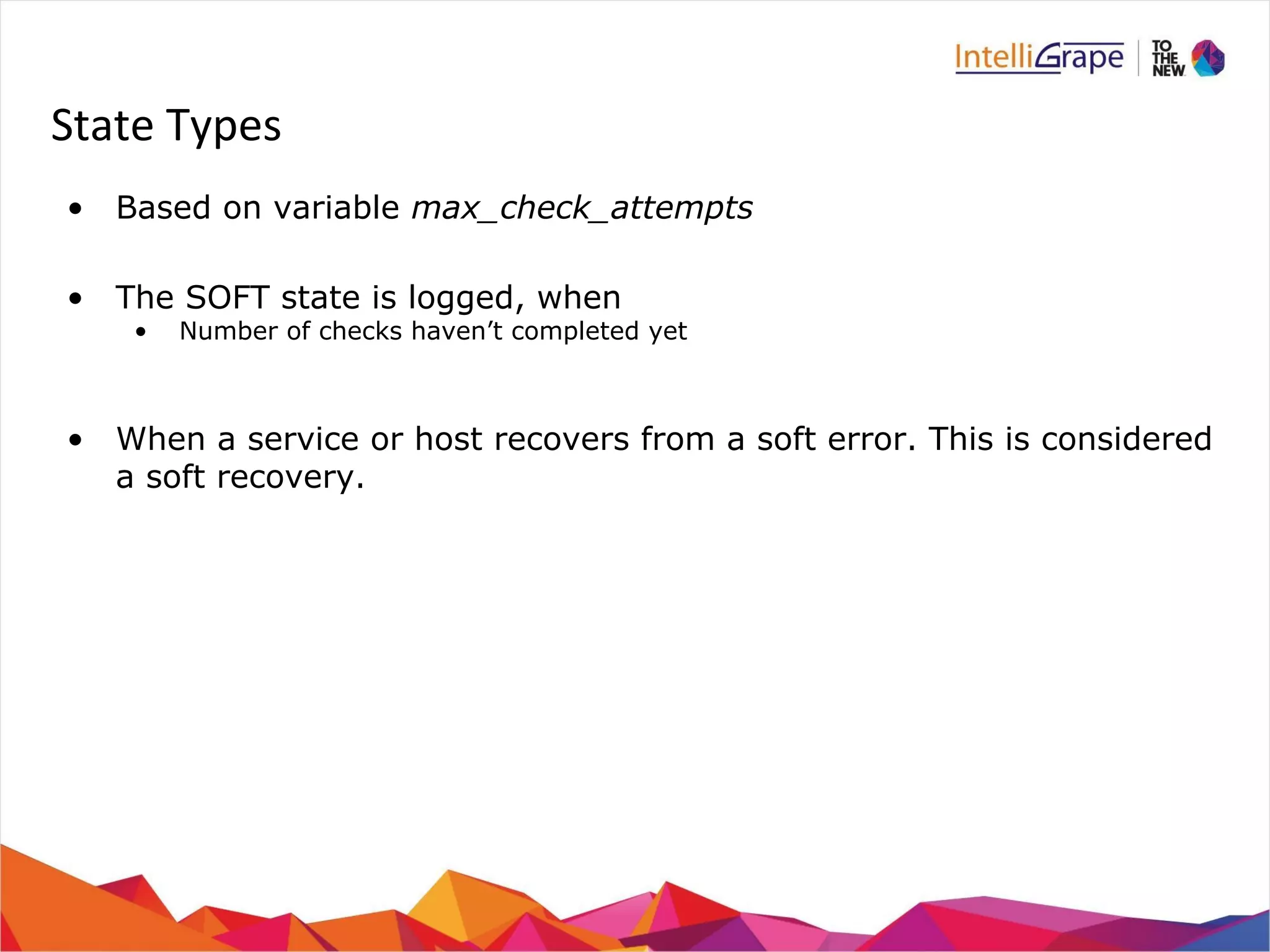 State Types 
• Based on variable max_check_attempts 
• The SOFT state is logged, when 
• Number of checks haven’t completed yet 
• When a service or host recovers from a soft error. This is considered 
a soft recovery. 
 