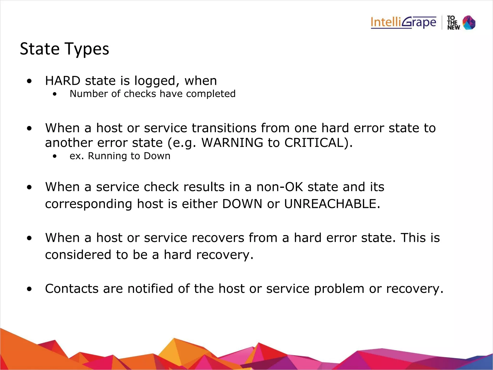 State Types 
• HARD state is logged, when 
• Number of checks have completed 
• When a host or service transitions from one hard error state to 
another error state (e.g. WARNING to CRITICAL). 
• ex. Running to Down 
• When a service check results in a non-OK state and its 
corresponding host is either DOWN or UNREACHABLE. 
• When a host or service recovers from a hard error state. This is 
considered to be a hard recovery. 
• Contacts are notified of the host or service problem or recovery. 
 