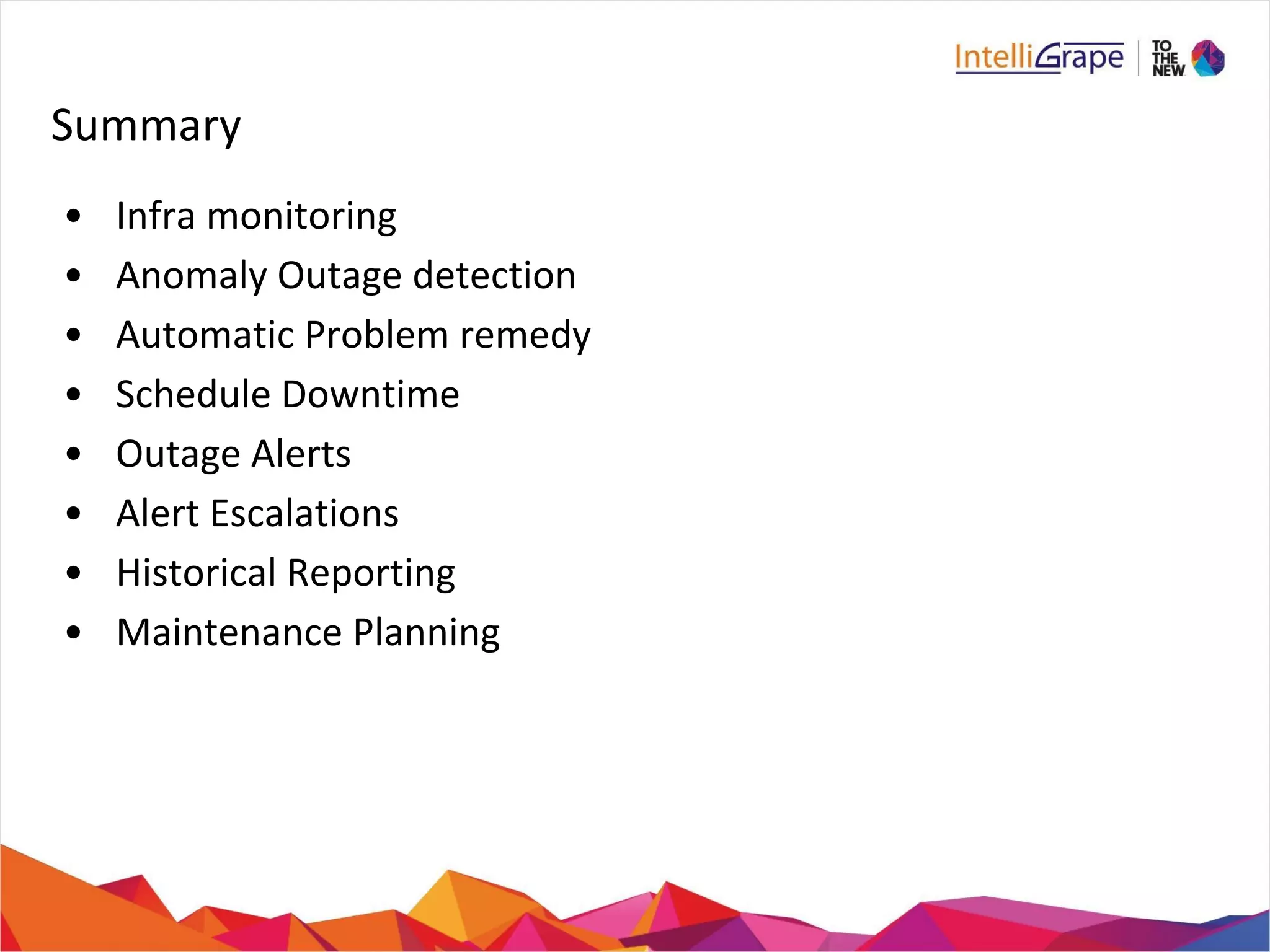 Summary 
• Infra monitoring 
• Anomaly Outage detection 
• Automatic Problem remedy 
• Schedule Downtime 
• Outage Alerts 
• Alert Escalations 
• Historical Reporting 
• Maintenance Planning 
 
