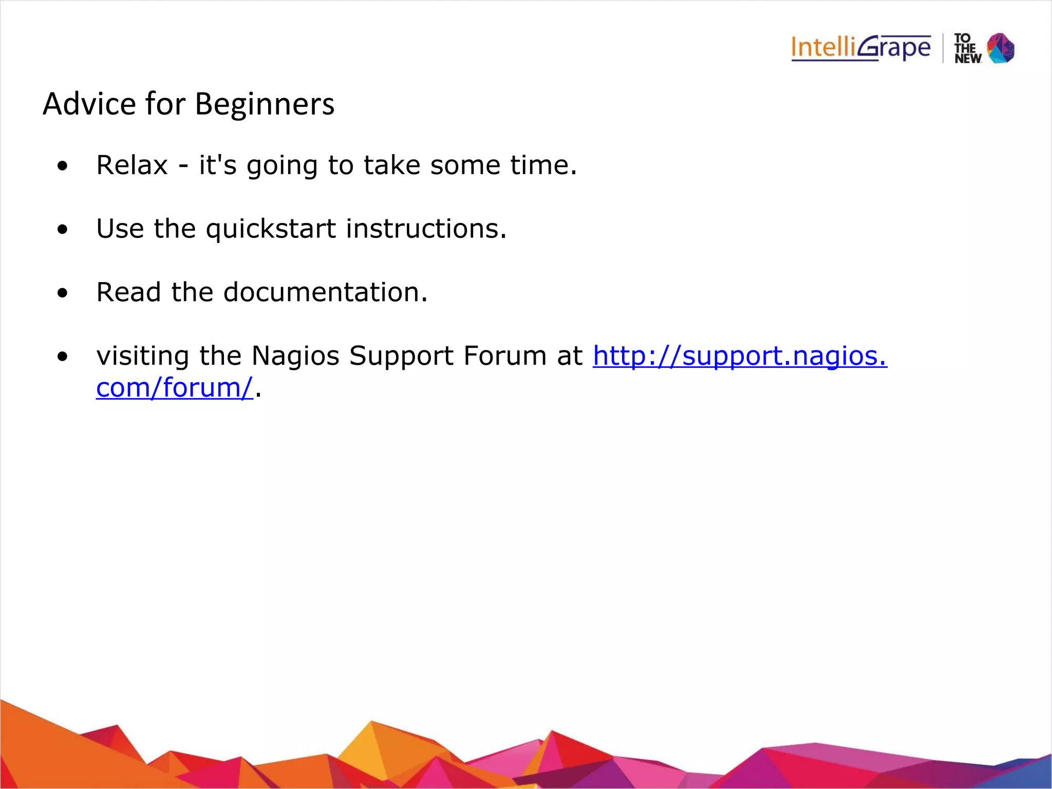 Advice for Beginners 
• Relax - it's going to take some time. 
• Use the quickstart instructions. 
• Read the documentation. 
• visiting the Nagios Support Forum at http://support.nagios. 
com/forum/. 
 