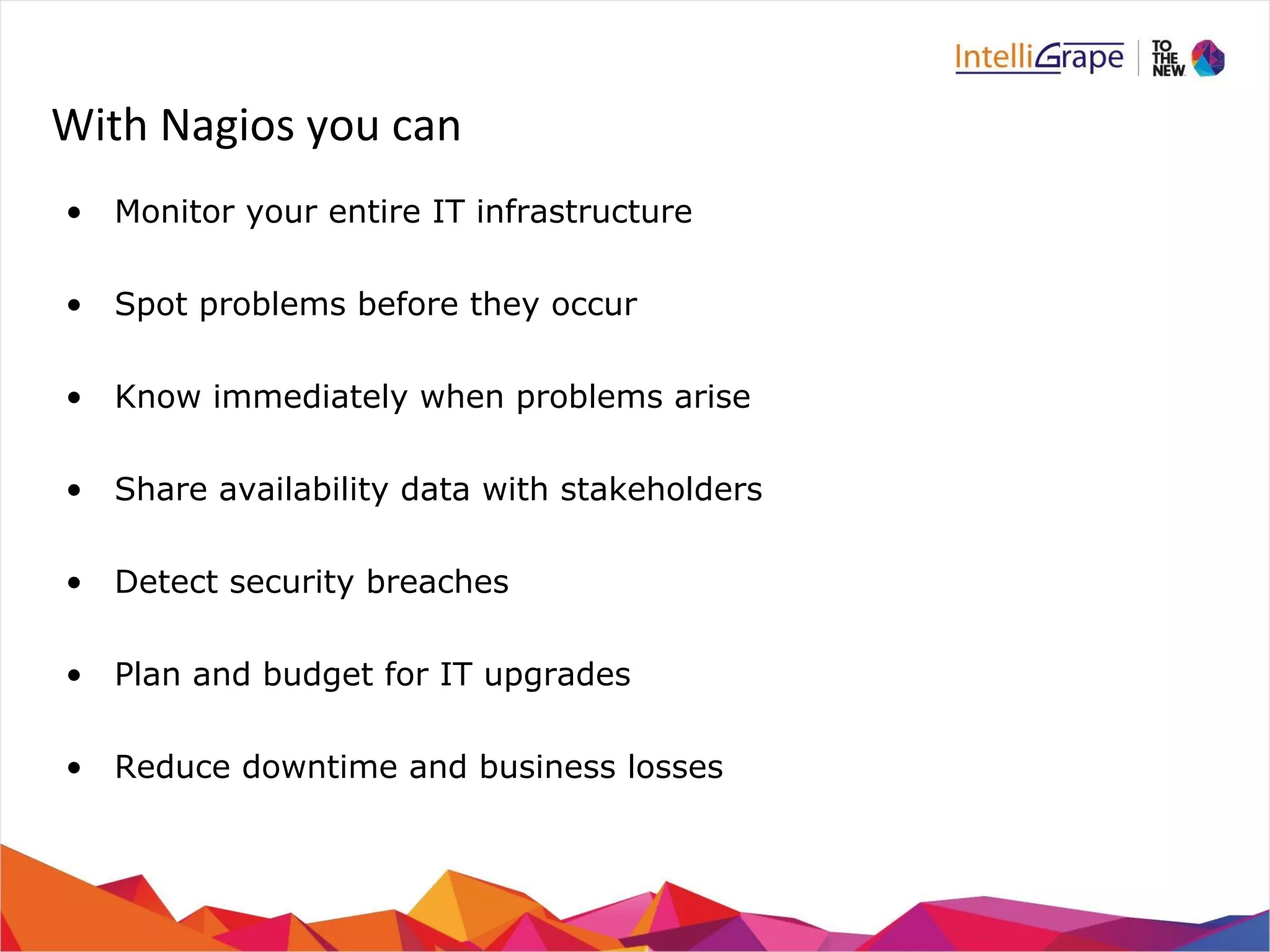 With Nagios you can 
• Monitor your entire IT infrastructure 
• Spot problems before they occur 
• Know immediately when problems arise 
• Share availability data with stakeholders 
• Detect security breaches 
• Plan and budget for IT upgrades 
• Reduce downtime and business losses 
 