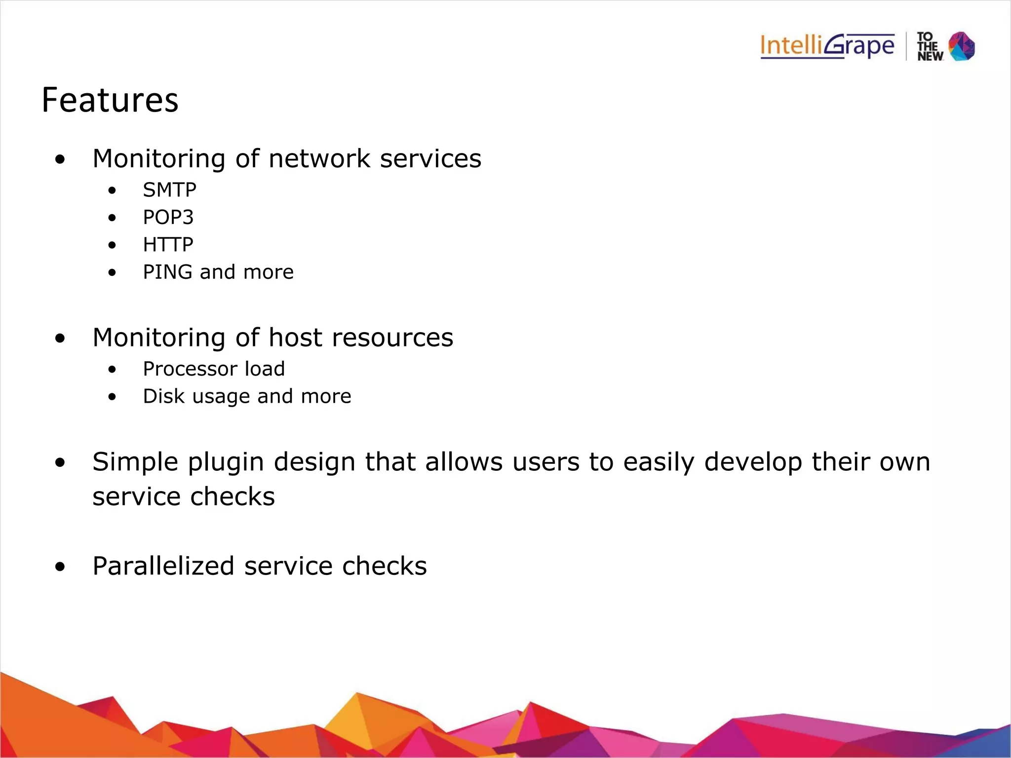 Features 
• Monitoring of network services 
• SMTP 
• POP3 
• HTTP 
• PING and more 
• Monitoring of host resources 
• Processor load 
• Disk usage and more 
• Simple plugin design that allows users to easily develop their own 
service checks 
• Parallelized service checks 
 