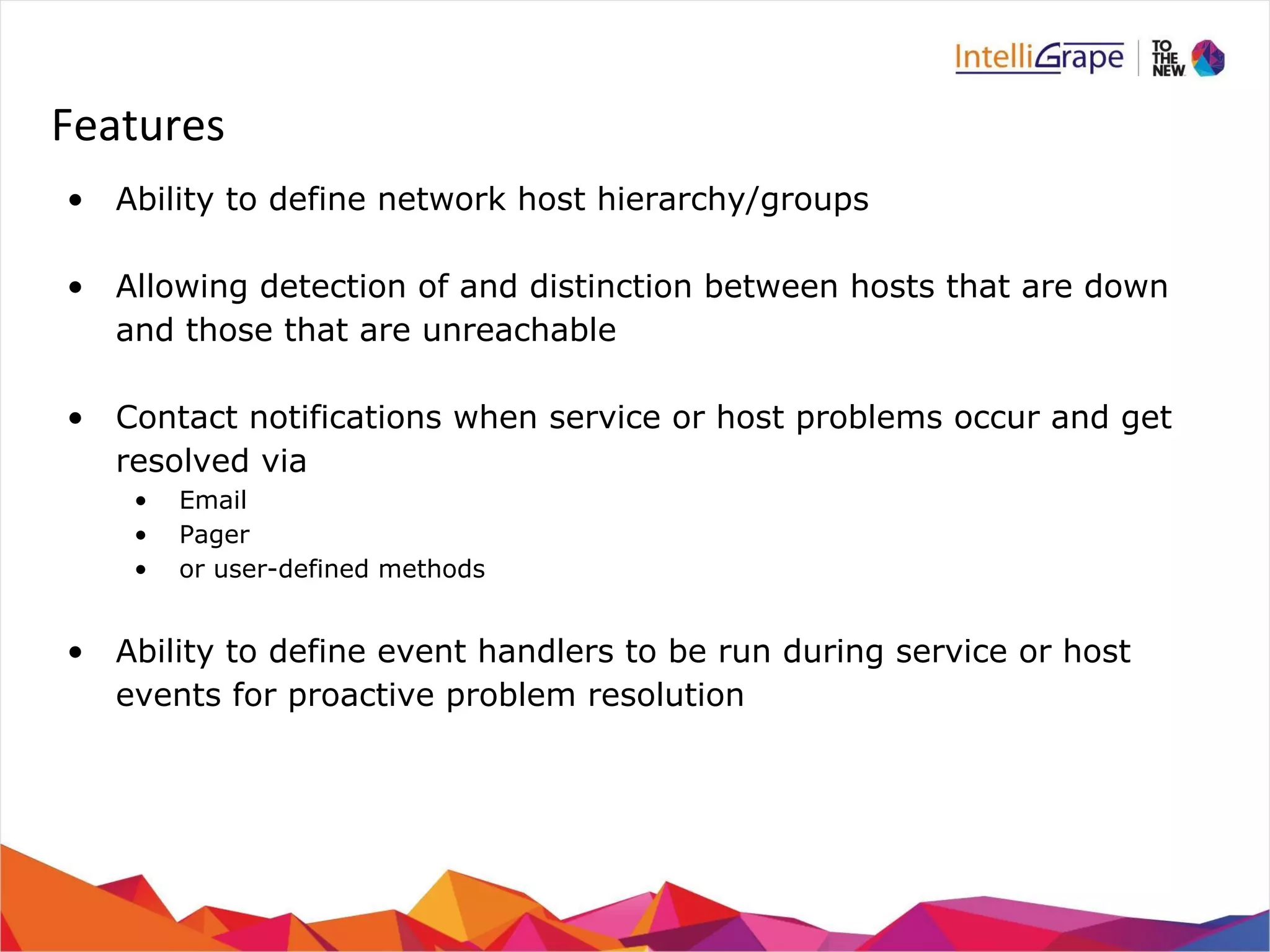 Features 
• Ability to define network host hierarchy/groups 
• Allowing detection of and distinction between hosts that are down 
and those that are unreachable 
• Contact notifications when service or host problems occur and get 
resolved via 
• Email 
• Pager 
• or user-defined methods 
• Ability to define event handlers to be run during service or host 
events for proactive problem resolution 
 