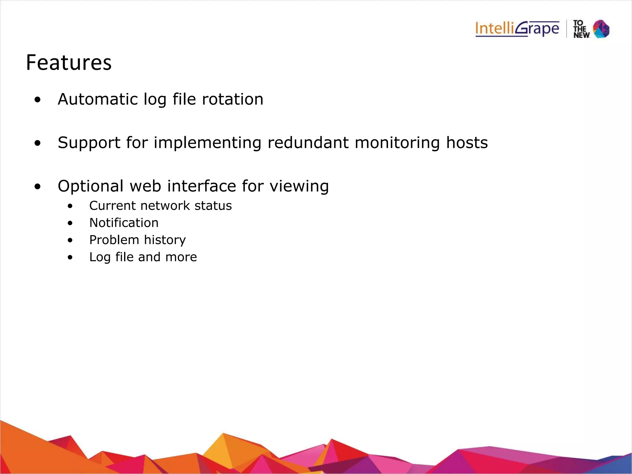Features 
• Automatic log file rotation 
• Support for implementing redundant monitoring hosts 
• Optional web interface for viewing 
• Current network status 
• Notification 
• Problem history 
• Log file and more 
 