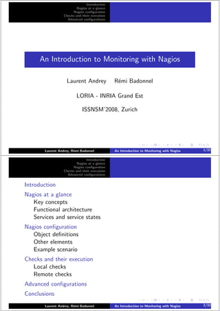 Introduction
Nagios at a glance
Nagios conﬁguration
Checks and their execution
Advanced conﬁgurations
An Introduction to Monitoring with Nagios
Laurent Andrey R´emi Badonnel
LORIA - INRIA Grand Est
ISSNSM’2008, Zurich
Laurent Andrey, R´emi Badonnel An Introduction to Monitoring with Nagios 1/32
Introduction
Nagios at a glance
Nagios conﬁguration
Checks and their execution
Advanced conﬁgurations
Introduction
Nagios at a glance
Key concepts
Functional architecture
Services and service states
Nagios conﬁguration
Object deﬁnitions
Other elements
Example scenario
Checks and their execution
Local checks
Remote checks
Advanced conﬁgurations
Conclusions
Laurent Andrey, R´emi Badonnel An Introduction to Monitoring with Nagios 2/32
 