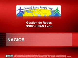 These materials are licensed under the Creative Commons Attribution-Noncommercial 3.0 Unported license
(http://creativecommons.org/licenses/by-nc/3.0/) as part of the ICANN, ISOC and NSRC Registry Operations Curriculum.
NAGIOS
Gestion de Redes
NSRC-UNAN León
 