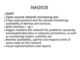 NAGIOS
 SaaS
 Open source network monitoring tool
 A key measurement tool for actively monitoring
availability of devices and services.
 Web interface ( cgi )
 Nagios monitors the network for problems caused by
overloaded data links or network connections, as well
as monitoring routers, switches etc
 Monitor availability, uptime and response time of
every node on the network
 Visual representations and reports
 