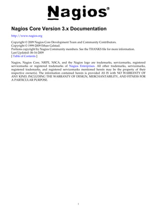 Nagios Core Version 3.x Documentation
http://www.nagios.org

Copyright © 2009 Nagios Core Development Team and Community Contributors.
Copyright © 1999-2009 Ethan Galstad.
Portions copyright by Nagios Community members. See the THANKS file for more information.
Last Updated: 06-16-2009
[ Table of Contents ]

Nagios, Nagios Core, NRPE, NSCA, and the Nagios logo are trademarks, servicemarks, registered
servicemarks or registered trademarks of Nagios Enterprises. All other trademarks, servicemarks,
registered trademarks, and registered servicemarks mentioned herein may be the property of their
respective owner(s). The information contained herein is provided AS IS with NO WARRANTY OF
ANY KIND, INCLUDING THE WARRANTY OF DESIGN, MERCHANTABILITY, AND FITNESS FOR
A PARTICULAR PURPOSE.




                                               1
 