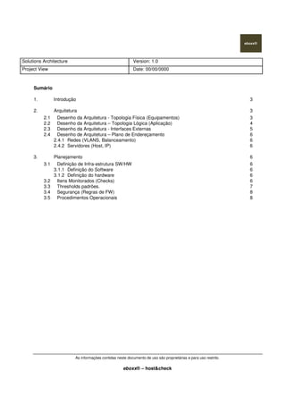 Solutions Architecture Version: 1.0
Project View Date: 00/00/0000
As informações contidas neste documento de uso são proprietárias e para uso restrito.
eboxx® – host&check
Sumário
1. Introdução 3
2. Arquitetura 3
2.1 Desenho da Arquitetura - Topologia Física (Equipamentos) 3
2.2 Desenho da Arquitetura – Topologia Lógica (Aplicação) 4
2.3 Desenho da Arquitetura - Interfaces Externas 5
2.4 Desenho de Arquitetura – Plano de Endereçamento 6
2.4.1 Redes (VLANS, Balanceamento) 6
2.4.2 Servidores (Host, IP) 6
3. Planejamento 6
3.1 Definição de Infra-estrutura SW/HW 6
3.1.1 Definição do Software 6
3.1.2 Definição do hardware 6
3.2 Itens Monitorados (Checks) 6
3.3 Thresholds padrões. 7
3.4 Segurança (Regras de FW) 8
3.5 Procedimentos Operacionais 8
 