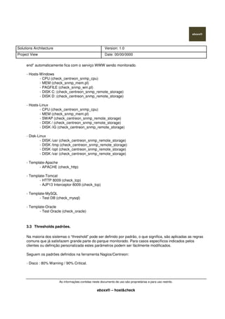 Solutions Architecture Version: 1.0
Project View Date: 00/00/0000
As informações contidas neste documento de uso são proprietárias e para uso restrito.
eboxx® – host&check
end” automaticamente fica com o serviço WWW sendo monitorado.
- Hosts-Windows
- CPU (check_centreon_snmp_cpu)
- MEM (check_snmp_mem.pl)
- PAGFILE (check_snmp_win.pl)
- DISK C: (check_centreon_snmp_remote_storage)
- DISK D: (check_centreon_snmp_remote_storage)
- Hosts-Linux
- CPU (check_centreon_snmp_cpu)
- MEM (check_snmp_mem.pl)
- SWAP (check_centreon_snmp_remote_storage)
- DISK / (check_centreon_snmp_remote_storage)
- DISK /iG (check_centreon_snmp_remote_storage)
- Disk-Linux
- DISK /usr (check_centreon_snmp_remote_storage)
- DISK /tmp (check_centreon_snmp_remote_storage)
- DISK /opt (check_centreon_snmp_remote_storage)
- DISK /var (check_centreon_snmp_remote_storage)
- Template-Apache
- APACHE (check_http)
- Template-Tomcat
- HTTP 8009 (check_tcp)
- AJP13 Interceptor 8009 (check_tcp)
- Template-MySQL
- Test DB (check_mysql)
- Template-Oracle
- Test Oracle (check_oracle)
3.3 Thresholds padrões.
Na maioria dos sistemas o “threshold” pode ser definido por padrão, o que significa, são aplicadas as regras
comuns que já satisfazem grande parte do parque monitorado. Para casos específicos indicados pelos
clientes ou definição personalizada estes parâmetros podem ser fácilmente modificados.
Seguem os padrões definidos na ferramenta Nagios/Centreon:
- Disco : 80% Warning / 90% Critical.
 