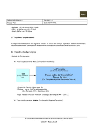 Solutions Architecture Version: 1.0
Project View Date: 00/00/0000
As informações contidas neste documento de uso são proprietárias e para uso restrito.
eboxx® – host&check
- Memória : 80% Warning / 90% Critical
- CPU : 80% Warning / 90% Critical
- Load : 5 Warning / 10 Critical
3.4 Segurança (Regras de FW)
O Nagios necessita apenas das regras de SNMP e as portas dos serviços específicos a serem monitorados.
Dentro dos servidores o snmpd.conf deve conter a linha da comunidade default de leitura dos OIDS.
3.5 Procedimentos Operacionais
- Método de Configuração:
Para Criação de novo Host (Configuration/Host/Host):
1 Preencher Campos (Host, Alias, IP)
2 Colocar Host no Host Template especifico
( Ex. Template-XXX e Disk-Linux-XX )
Regra: Não devem existir Host sem associação de Template-XX e Disk-XX.
Para Criação de novo Service (Configuration/Services/Templates):
 