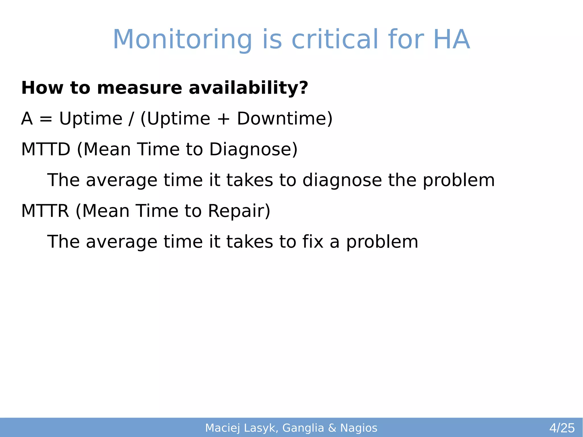 Monitoring is critical for HA
How to measure availability?
A = Uptime / (Uptime + Downtime)
MTTD (Mean Time to Diagnose)
The average time it takes to diagnose the problem
MTTR (Mean Time to Repair)
The average time it takes to fix a problem
Maciej Lasyk, Ganglia & Nagios 4/25
 